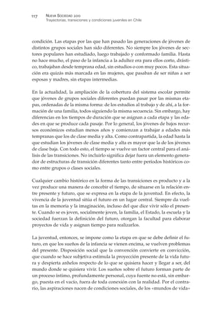 condición. Las etapas por las que han pasado las generaciones de jóvenes de
distintos grupos sociales han sido diferentes. No siempre los jóvenes de sec-
tores populares han estudiado, luego trabajado y conformado familia. Hasta
no hace mucho, el paso de la infancia a la adultez era para ellos corto, drásti-
co, trabajaban desde temprana edad, sin estudios o con muy pocos. Esta situa-
ción era quizás más marcada en las mujeres, que pasaban de ser niñas a ser
esposas y madres, sin etapas intermedias.
En la actualidad, la ampliación de la cobertura del sistema escolar permite
que jóvenes de grupos sociales diferentes puedan pasar por las mismas eta-
pas, ordenadas de la misma forma: de los estudios al trabajo y de ahí, a la for-
mación de una familia, todos siguiendo la misma secuencia. Sin embargo, hay
diferencias en los tiempos de duración que se asignan a cada etapa y las eda-
des en que se produce cada pasaje. Por lo general, los jóvenes de bajos recur-
sos económicos estudian menos años y comienzan a trabajar a edades más
tempranas que los de clase media y alta. Como contrapartida, la edad hasta la
que estudian los jóvenes de clase media y alta es mayor que la de los jóvenes
de clase baja. Con todo esto, el tiempo se vuelve un factor central para el aná-
lisis de las transiciones. No incluirlo significa dejar fuera un elemento genera-
dor de estructuras de transición diferentes tanto entre períodos históricos co-
mo entre grupos o clases sociales.
Cualquier cambio histórico en la forma de las transiciones es producto y a la
vez produce una manera de concebir el tiempo, de situarse en la relación en-
tre presente y futuro, que se expresa en la etapa de la juventud. En efecto, la
vivencia de la juventud sitúa el futuro en un lugar central. Siempre da vuel-
tas en la memoria y la imaginación, incluso del que dice vivir sólo el presen-
te. Cuando se es joven, socialmente joven, la familia, el Estado, la escuela y la
sociedad fuerzan la definición del futuro, otorgan la facultad para elaborar
proyectos de vida y asignan tiempo para realizarlos.
La juventud, entonces, se impone como la etapa en que se debe definir el fu-
turo, en que los sueños de la infancia se vienen encima, se vuelven problemas
del presente. Disposición social que la convención convierte en convicción,
que cuando se hace subjetiva estimula la proyección presente de la vida futu-
ra y despierta anhelos respecto de lo que se quisiera hacer y llegar a ser, del
mundo donde se quisiera vivir. Los sueños sobre el futuro forman parte de
un proceso íntimo, profundamente personal, cuya fuente no está, sin embar-
go, puesta en el vacío, fuera de toda conexión con la realidad. Por el contra-
rio, las aspiraciones nacen de condiciones sociales, de los «mundos de vida»
NUEVA SOCIEDAD !""
Trayectorias, transiciones y condiciones juveniles en Chile
##&
 