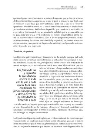 que configuran esas condiciones; se nutren de cuentos que se han escuchado,
de historias familiares, cercanas, de lo que le pasó al amigo, lo que llegó a ser
el conocido, lo que tuvo que hacer el familiar para «ser lo que es» o «tener lo
que tiene». Ahí está la fuente y a la vez el filtro de esos sueños, el fondo de ex-
periencia que contrasta lo ideal con lo posible, que convierte la aspiración en
expectativa. Esa forma de ver y enfrentar la realidad que se crea en vida con
lo que a cada uno le toca vivir condiciona los futuros imaginables y abre o cie-
rra las posibilidades de llevarlos a cabo. Y en ese juego entre presente y futu-
ro, entre sueños y decisiones, entre lo ideal y lo posible, los jóvenes se van ha-
ciendo adultos y ocupando un lugar en la sociedad, configurando su transi-
ción y trazando una trayectoria.
Transición y trayectoria
La diferencia entre transición y trayectoria no ha estado siempre del todo
clara: se suele identificar ambos términos y utilizarlos para designar el mis-
mo fenómeno. Machado Pais, por ejemplo, llama «yoyó» a la estructura de
transición que va y vuelve de una condición a otra: el estudiante que co-
mienza a trabajar y luego vuelve a ser estudian-
te, o el dependiente que pasa a la independen-
cia y luego vuelve a la dependencia. Pese a esto,
transición y trayectoria son fenómenos diferen-
tes. La transición es un proceso inevitable, co-
mún a todo individuo y presente en todo mo-
mento histórico. Siempre y en todo lugar, los
niños crecen y se convierten en adultos, más
allá de lo que social y culturalmente signifique
ser adulto, de lo que los haga adultos, de los sig-
nos y ritos que marquen el paso de una a otra
etapa, de la edad que señale la mayoría de
edad. Que en tiempos modernos se llame «ju-
ventud» a este periodo de paso, que su extensión, sus etapas y su estructu-
ra sean diferentes de los de cualquier otra época y forma de sociedad, son
fenómenos que responden a procesos sociales, culturales e históricos que,
sin embargo, no niegan su ocurrencia.
La trayectoria está puesta en otro plano, en el plano social, de las posiciones que
van ocupando los sujetos en la estructura social, o lo que es igual, en el campo
de las relaciones de poder entre los grupos sociales. Para el análisis de trayecto-
rias, no importa la secuencia que forman las sucesivas fases de generación de
NUEVA SOCIEDAD !""
Oscar Dávila León / Felipe Ghiardo Soto
##'
Esa forma de ver
y enfrentar
la realidad que
se crea en vida
con lo que a cada
uno le toca vivir
condiciona los
futuros imaginables
y abre o cierra las
posibilidades de
llevarlos a cabo
 