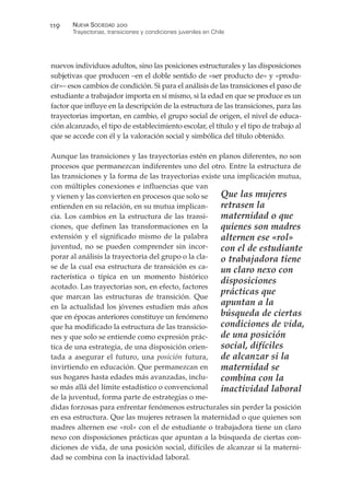 nuevos individuos adultos, sino las posiciones estructurales y las disposiciones
subjetivas que producen –en el doble sentido de «ser producto de» y «produ-
cir»– esos cambios de condición. Si para el análisis de las transiciones el paso de
estudiante a trabajador importa en sí mismo, si la edad en que se produce es un
factor que influye en la descripción de la estructura de las transiciones, para las
trayectorias importan, en cambio, el grupo social de origen, el nivel de educa-
ción alcanzado, el tipo de establecimiento escolar, el título y el tipo de trabajo al
que se accede con él y la valoración social y simbólica del título obtenido.
Aunque las transiciones y las trayectorias estén en planos diferentes, no son
procesos que permanezcan indiferentes uno del otro. Entre la estructura de
las transiciones y la forma de las trayectorias existe una implicación mutua,
con múltiples conexiones e influencias que van
y vienen y las convierten en procesos que solo se
entienden en su relación, en su mutua implican-
cia. Los cambios en la estructura de las transi-
ciones, que definen las transformaciones en la
extensión y el significado mismo de la palabra
juventud, no se pueden comprender sin incor-
porar al análisis la trayectoria del grupo o la cla-
se de la cual esa estructura de transición es ca-
racterística o típica en un momento histórico
acotado. Las trayectorias son, en efecto, factores
que marcan las estructuras de transición. Que
en la actualidad los jóvenes estudien más años
que en épocas anteriores constituye un fenómeno
que ha modificado la estructura de las transicio-
nes y que solo se entiende como expresión prác-
tica de una estrategia, de una disposición orien-
tada a asegurar el futuro, una posición futura,
invirtiendo en educación. Que permanezcan en
sus hogares hasta edades más avanzadas, inclu-
so más allá del límite estadístico o convencional
de la juventud, forma parte de estrategias o me-
didas forzosas para enfrentar fenómenos estructurales sin perder la posición
en esa estructura. Que las mujeres retrasen la maternidad o que quienes son
madres alternen ese «rol» con el de estudiante o trabajadora tiene un claro
nexo con disposiciones prácticas que apuntan a la búsqueda de ciertas con-
diciones de vida, de una posición social, difíciles de alcanzar si la materni-
dad se combina con la inactividad laboral.
NUEVA SOCIEDAD !""
Trayectorias, transiciones y condiciones juveniles en Chile
##(
Que las mujeres
retrasen la
maternidad o que
quienes son madres
alternen ese «rol»
con el de estudiante
o trabajadora tiene
un claro nexo con
disposiciones
prácticas que
apuntan a la
búsqueda de ciertas
condiciones de vida,
de una posición
social, difíciles
de alcanzar si la
maternidad se
combina con la
inactividad laboral
 