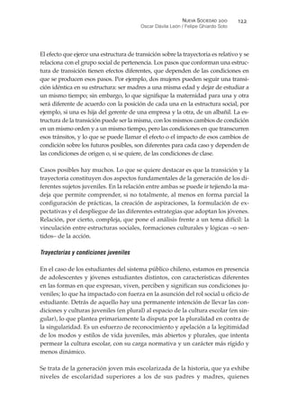 El efecto que ejerce una estructura de transición sobre la trayectoria es relativo y se
relaciona con el grupo social de pertenencia. Los pasos que conforman una estruc-
tura de transición tienen efectos diferentes, que dependen de las condiciones en
que se producen esos pasos. Por ejemplo, dos mujeres pueden seguir una transi-
ción idéntica en su estructura: ser madres a una misma edad y dejar de estudiar a
un mismo tiempo; sin embargo, lo que signifique la maternidad para una y otra
será diferente de acuerdo con la posición de cada una en la estructura social, por
ejemplo, si una es hija del gerente de una empresa y la otra, de un albañil. La es-
tructura de la transición puede ser la misma, con los mismos cambios de condición
en un mismo orden y a un mismo tiempo, pero las condiciones en que transcurren
esos tránsitos, y lo que se puede llamar el efecto o el impacto de esos cambios de
condición sobre los futuros posibles, son diferentes para cada caso y dependen de
las condiciones de origen o, si se quiere, de las condiciones de clase.
Casos posibles hay muchos. Lo que se quiere destacar es que la transición y la
trayectoria constituyen dos aspectos fundamentales de la generación de los di-
ferentes sujetos juveniles. En la relación entre ambas se puede ir tejiendo la ma-
deja que permite comprender, si no totalmente, al menos en forma parcial la
configuración de prácticas, la creación de aspiraciones, la formulación de ex-
pectativas y el despliegue de las diferentes estrategias que adoptan los jóvenes.
Relación, por cierto, compleja, que pone el análisis frente a un tema difícil: la
vinculación entre estructuras sociales, formaciones culturales y lógicas –o sen-
tidos– de la acción.
Trayectorias y condiciones juveniles
En el caso de los estudiantes del sistema público chileno, estamos en presencia
de adolescentes y jóvenes estudiantes distintos, con características diferentes
en las formas en que expresan, viven, perciben y significan sus condiciones ju-
veniles; lo que ha impactado con fuerza en la asunción del rol social u oficio de
estudiante. Detrás de aquello hay una permanente intención de llevar las con-
diciones y culturas juveniles (en plural) al espacio de la cultura escolar (en sin-
gular), lo que plantea primariamente la disputa por la pluralidad en contra de
la singularidad. Es un esfuerzo de reconocimiento y apelación a la legitimidad
de los modos y estilos de vida juveniles, más abiertos y plurales, que intenta
permear la cultura escolar, con su carga normativa y un carácter más rígido y
menos dinámico.
Se trata de la generación joven más escolarizada de la historia, que ya exhibe
niveles de escolaridad superiores a los de sus padres y madres, quienes
NUEVA SOCIEDAD !""
Oscar Dávila León / Felipe Ghiardo Soto
#!!
 