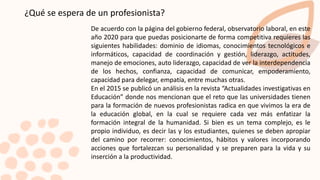 ¿Qué se espera de un profesionista?
De acuerdo con la página del gobierno federal, observatorio laboral, en este
año 2020 para que puedas posicionarte de forma competitiva requieres las
siguientes habilidades: dominio de idiomas, conocimientos tecnológicos e
informáticos, capacidad de coordinación y gestión, liderazgo, actitudes,
manejo de emociones, auto liderazgo, capacidad de ver la interdependencia
de los hechos, confianza, capacidad de comunicar, empoderamiento,
capacidad para delegar, empatía, entre muchas otras.
En el 2015 se publicó un análisis en la revista “Actualidades investigativas en
Educación” donde nos mencionan que el reto que las universidades tienen
para la formación de nuevos profesionistas radica en que vivimos la era de
la educación global, en la cual se requiere cada vez más enfatizar la
formación integral de la humanidad. Si bien es un tema complejo, es le
propio individuo, es decir las y los estudiantes, quienes se deben apropiar
del camino por recorrer: conocimientos, hábitos y valores incorporando
acciones que fortalezcan su personalidad y se preparen para la vida y su
inserción a la productividad.
 