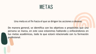 METAS
Una meta es el fin hacia el que se dirigen las acciones o deseos.
De manera general, se identifica con los objetivos o propósitos que una
persona se marca, en este caso estaremos hablando y enfocándonos en
tus metas académicas, todo lo que estará relacionado con tu formación
profesional.
 