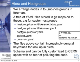 Hiera and Hostgroups
                  • We arrange nodes in to (sub)hostgroups in
                    foreman.
                  • A tree of YAML files stored in git maps on to
                    these. e.g for castor hostgroups
                        –   hostgroup/castor/diskserver/atlas.yaml
                        –   hostgroup/castor/diskserver.yaml
                        –   hostgroup/castor.yaml               # A YAML file.
                        –   os/slc5.yaml                        ---
                                                                castorns: ns.cern.ch
                        –   common.yaml
                  • The files above contain increasingly general
                    keyvalues for look up in hiera.
                  • Schema and can be fully customized to CERN
 CERN IT Department
  CH-1211 Genève 23
         Switzerland
                    space with no fear of polluting the code.
                                                                                 12
www.cern.ch/it

Monday, October 15, 2012                                                               12
 