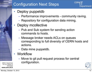 Configuration Next Steps
                       • Deploy puppetdb
                         – Performance improvements - community raving.
                         – Repository for configuration data mining.
                       • Deploy mcollective
                         – Pub and Sub system for sending action
                           commands to hosts.
                         – Message broker needs ACLs on queues
                           corresponding to full diversity of CERN hosts and
                           actions.
                         – Data mine puppetdb.
                       • Workflow
                         – Move to git pull request process for central
 CERN IT Department        configuration.
  CH-1211 Genève 23
         Switzerland
                                                                          13
www.cern.ch/it

Monday, October 15, 2012                                                       13
 