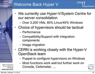 Welcome Back Hyper V

                       • We currently use Hyper-V/System Centre for
                         our server consolidation
                         – Over 3,200 VMs, 60% Linux/40% Windows
                       • Choice of hypervisors should be tactical
                         – Performance
                         – Compatibility/Support with integration
                           components
                         – Image migration
                       • CERN is working closely with the Hyper-V
                         OpenStack team
                         – Puppet to configure hypervisors on Windows
 CERN IT Department
                         – Most functions work well but further work on
  CH-1211 Genève 23
         Switzerland       Console, Ceilometer, …                         16
www.cern.ch/it

Monday, October 15, 2012                                                       16
 