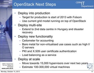 OpenStack Next Steps

                       • Deploy into production
                          – Target for production is start of 2013 with Folsom
                          – Use current grid model running on top of OpenStack
                       • Deploy multi-site
                          – Extend to 2nd data centre in Hungary and disaster
                            recovery
                       • Deploy new functionality
                          – Ceilometer for accounting
                          – Bare metal for non-virtualised use cases such as high I/
                            O servers
                          – PKI and X.509 user certificate authentication
                          – Load balancing as a service
                       • Deploy at scale
 CERN IT Department       – Move towards 15,000 hypervisors over next two years
  CH-1211 Genève 23
         Switzerland
www.cern.ch/it
                          – Estimate 100-300,000 virtual machines             17

Monday, October 15, 2012                                                               17
 
