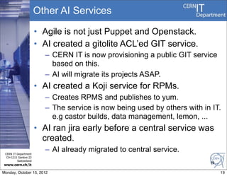 Other AI Services

                       • Agile is not just Puppet and Openstack.
                       • AI created a gitolite ACL’ed GIT service.
                          – CERN IT is now provisioning a public GIT service
                            based on this.
                          – AI will migrate its projects ASAP.
                       • AI created a Koji service for RPMs.
                          – Creates RPMS and publishes to yum.
                          – The service is now being used by others with in IT.
                            e.g castor builds, data management, lemon, ...
                       • AI ran jira early before a central service was
                         created.
 CERN IT Department
                          – AI already migrated to central service.
  CH-1211 Genève 23
         Switzerland
                                                                           19
www.cern.ch/it

Monday, October 15, 2012                                                        19
 