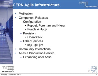 CERN Agile Infrastructure

                       • Motivation
                       • Component Releases
                          – Configuration
                             • Puppet, Foreman and Hiera
                             • Punch -> Judy
                          – Provision
                             • OpenStack
                          – Other Services
                             • koji , git, jira
                       • Community Interactions.
                       • AI as a Production Service
                          – Expanding user base

 CERN IT Department
  CH-1211 Genève 23
         Switzerland
www.cern.ch/it                                             2
Monday, October 15, 2012                                       2
 