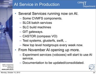 AI Service in Production

                       • Several Services running now on AI.
                         –   Some CVMFS components.
                         –   SLC6 batch services
                         –   SLC build machines
                         –   GIT gateways.
                         –   CASTOR (compass VO)
                         –   Test systems, glusterfs, swift, ..
                         –   New top level hostgroups every week now.
                       • From November AI opening up more.
                         – Experiment services (voboxes) will start to use AI
                           service.
 CERN IT Department
                         – Documentation to be updated/consolidated.
  CH-1211 Genève 23
         Switzerland
                                                                          20
www.cern.ch/it

Monday, October 15, 2012                                                        20
 