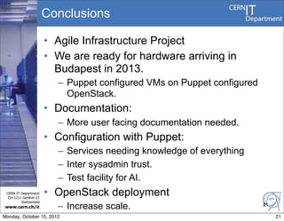 Conclusions

                       • Agile Infrastructure Project
                       • We are ready for hardware arriving in
                         Budapest in 2013.
                         – Puppet configured VMs on Puppet configured
                           OpenStack.
                       • Documentation:
                         – More user facing documentation needed.
                       • Configuration with Puppet:
                         – Services needing knowledge of everything
                         – Inter sysadmin trust.
                         – Test facility for AI.
 CERN IT Department
  CH-1211 Genève 23
                       • OpenStack deployment
         Switzerland
www.cern.ch/it           – Increase scale.                              21

Monday, October 15, 2012                                                     21
 