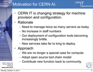 Motivation for CERN AI.

                       • CERN IT is changing strategy for machine
                         provision and configuration.
                       • Rationale
                         – Need to manage twice as many servers as today
                         – No increase in staff numbers
                         – Our deployment of configuration tools becoming
                           increasingly brittle.
                         – New services take far to long to deploy.
                       • Approach
                         – We are no longer a special case for compute.
                         – Adopt open source tool chain model
 CERN IT Department
                         – Contribute new function back to community.
  CH-1211 Genève 23
         Switzerland
                                                                          3
www.cern.ch/it

Monday, October 15, 2012                                                      3
 
