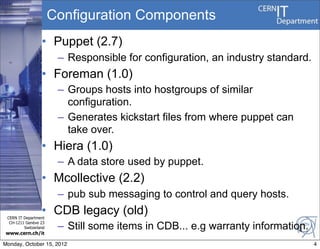 Configuration Components
                  • Puppet (2.7)
                        – Responsible for configuration, an industry standard.
                  • Foreman (1.0)
                        – Groups hosts into hostgroups of similar
                          configuration.
                        – Generates kickstart files from where puppet can
                          take over.
                  • Hiera (1.0)
                        – A data store used by puppet.
                  • Mcollective (2.2)
                        – pub sub messaging to control and query hosts.
                  • CDB legacy (old)
 CERN IT Department
  CH-1211 Genève 23
         Switzerland    – Still some items in CDB... e.g warranty information.
                                                                            4
www.cern.ch/it

Monday, October 15, 2012                                                         4
 