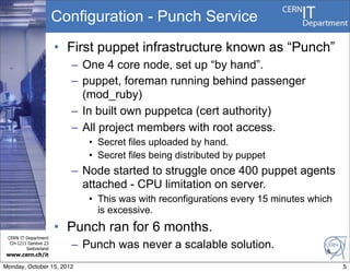 Configuration - Punch Service
                       • First puppet infrastructure known as “Punch”
                         – One 4 core node, set up “by hand”.
                         – puppet, foreman running behind passenger
                           (mod_ruby)
                         – In built own puppetca (cert authority)
                         – All project members with root access.
                            • Secret files uploaded by hand.
                            • Secret files being distributed by puppet
                         – Node started to struggle once 400 puppet agents
                           attached - CPU limitation on server.
                            • This was with reconfigurations every 15 minutes which
                              is excessive.
                       • Punch ran for 6 months.
 CERN IT Department
  CH-1211 Genève 23
         Switzerland     – Punch was never a scalable solution.                  5
www.cern.ch/it

Monday, October 15, 2012                                                              5
 