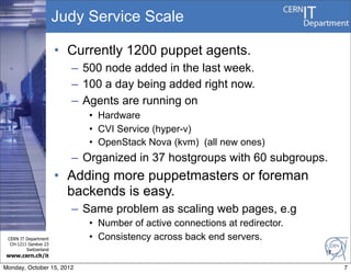 Judy Service Scale

                       • Currently 1200 puppet agents.
                         – 500 node added in the last week.
                         – 100 a day being added right now.
                         – Agents are running on
                            • Hardware
                            • CVI Service (hyper-v)
                            • OpenStack Nova (kvm) (all new ones)
                         – Organized in 37 hostgroups with 60 subgroups.
                       • Adding more puppetmasters or foreman
                         backends is easy.
                         – Same problem as scaling web pages, e.g
                            • Number of active connections at redirector.
 CERN IT Department         • Consistency across back end servers.
  CH-1211 Genève 23
         Switzerland
                                                                            7
www.cern.ch/it

Monday, October 15, 2012                                                        7
 