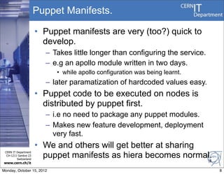 Puppet Manifests.

                       • Puppet manifests are very (too?) quick to
                         develop.
                         – Takes little longer than configuring the service.
                         – e.g an apollo module written in two days.
                            • while apollo configuration was being learnt.
                         – later paramatization of hardcoded values easy.
                       • Puppet code to be executed on nodes is
                         distributed by puppet first.
                         – i.e no need to package any puppet modules.
                         – Makes new feature development, deployment
                           very fast.
                       • We and others will get better at sharing
                         puppet manifests as hiera becomes normal.
 CERN IT Department
  CH-1211 Genève 23
         Switzerland
                                                                               8
www.cern.ch/it

Monday, October 15, 2012                                                           8
 