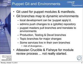 Puppet Git and Environments

                       • Git used for puppet modules & manifests.
                       • Git branches map to dynamic environments
                         – local development can be ‘puppet apply’d.
                         – admins push changes to a (gitolite) repository
                         – puppet masters pull branches and translate to
                           environments
                         – Production, Testing & Devel branches
                         – Topic branches for major changes
                         – Some services live in their own branches
                            • risk of divergence...
                       • Atlassian Crucible & Fisheye for module
                         review process ... not really started.
 CERN IT Department
  CH-1211 Genève 23
         Switzerland
                                                                            9
www.cern.ch/it

Monday, October 15, 2012                                                        9
 