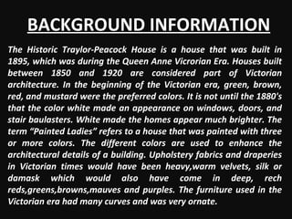 BACKGROUND INFORMATION The Historic Traylor-Peacock House is a house that was built in 1895, which was during the Queen Anne Vicrorian Era. Houses built between 1850 and 1920 are considered part of Victorian architecture. In the beginning of the Victorian era, green, brown, red, and mustard were the preferred colors. It is not until the 1880's that the color white made an appearance on windows, doors, and stair baulasters. White made the homes appear much brighter. The term “Painted Ladies” refers to a house that was painted with three or more colors. The different colors are used to enhance the architectural details of a building. Upholstery fabrics and draperies in Victorian times would have been heavy,warm velvets, silk or damask which would also have come in deep, rech reds,greens,browns,mauves and purples. The furniture used in the Victorian era had many curves and was very ornate. 