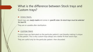 What is the difference between Stock trays and
Custom trays?
 STOCK TRAYS-
Stock trays are ready-made and comes in specific sizes. So stock trays must be selected
for best fit.
They are re-useable after sterilization.
 CUSTOM TRAYS
Custom trays are fabricated on the particular patient’s cast thereby making it unique
to the patient. This is why custom trays always are a better fit than stock trays.
They are useful only for the particular patient- then discarded.
 