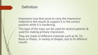 Definition
Impression tray that serve to carry the impression
material to the mouth & support it in the correct
position while it is hardening.
This type of the trays can be used for several patients &
used for making primary impression.
They are made of different materials such as Al, Tin,
Brass or Plastic, in variety of shapes, size to fit different
mouth.
 