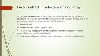 Factors effect in selection of stock tray:
1- The type of material used in the primary impression procedure. e.g. impression
compound we used non-perforated tray, because it will be stick on the tray. And if we
use alginate material we should use perforated stock tray.
2- Size of the arch.
3- Form of the arch. (round , square , taper ).
4- The stock tray must covered all the anatomical landmarks needed in complete
denture & this is a most important point.
5- Stock tray should give a sufficient space to impression material in all direction.
 