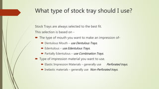 What type of stock tray should I use?
Stock Trays are always selected to the best fit.
This selection is based on -
 The type of mouth you want to make an impression of-
 Dentulous Mouth – use Dentulous Trays.
 Edentulous – use Edentulous Trays.
 Partially Edentulous – use Combination Trays.
 Type of impression material you want to use.
 Elastic Impression Materials – generally use Perforated trays.
 Inelastic materials – generally use Non-Perforated trays.
 