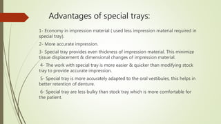 Advantages of special trays:
1- Economy in impression material ( used less impression material required in
special tray).
2- More accurate impression.
3- Special tray provides even thickness of impression material. This minimize
tissue displacement & dimensional changes of impression material.
4- The work with special tray is more easier & quicker than modifying stock
tray to provide accurate impression.
5- Special tray is more accurately adapted to the oral vestibules, this helps in
better retention of denture.
6- Special tray are less bulky than stock tray which is more comfortable for
the patient.
 