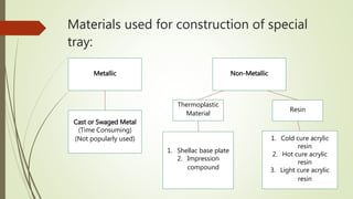 Materials used for construction of special
tray:
Metallic Non-Metallic
Cast or Swaged Metal
(Time Consuming)
(Not popularly used)
Resin
Thermoplastic
Material
1. Cold cure acrylic
resin
2. Hot cure acrylic
resin
3. Light cure acrylic
resin
1. Shellac base plate
2. Impression
compound
 