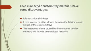 Cold cure acrylic custom tray materials have
some disadvantages:
 Polymerization shrinkage
 A time interval must be allowed between the fabrication and
the use of these custom trays
 The hazardous effects caused by the monomer (methyl
methacrylate) include dermatologic reactions
 