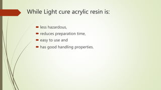 While Light cure acrylic resin is:
 less hazardous,
 reduces preparation time,
 easy to use and
 has good handling properties.
 