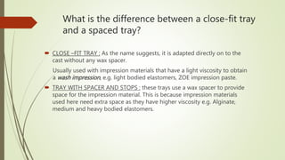 What is the difference between a close-fit tray
and a spaced tray?
 CLOSE –FIT TRAY : As the name suggests, it is adapted directly on to the
cast without any wax spacer.
Usually used with impression materials that have a light viscosity to obtain
a wash impression, e.g. light bodied elastomers, ZOE impression paste.
 TRAY WITH SPACER AND STOPS : these trays use a wax spacer to provide
space for the impression material. This is because impression materials
used here need extra space as they have higher viscosity e.g. Alginate,
medium and heavy bodied elastomers.
 