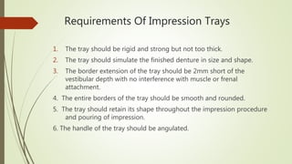 Requirements Of Impression Trays
1. The tray should be rigid and strong but not too thick.
2. The tray should simulate the finished denture in size and shape.
3. The border extension of the tray should be 2mm short of the
vestibular depth with no interference with muscle or frenal
attachment.
4. The entire borders of the tray should be smooth and rounded.
5. The tray should retain its shape throughout the impression procedure
and pouring of impression.
6. The handle of the tray should be angulated.
 