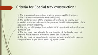 Criteria for Special tray construction :
1- The impression tray must not impinge upon movable structures.
2- The borders must be under extended (2mm) .
3- The posterior limits of the impression tray should be slightly over-
extended to ensure inclusion of the posterior detail for development of the
post-dam area in upper tray.
4- The tray should be rigid & of sufficient thickness that it will not fracture
during its use.
5- The tray must have a handle for manipulation & the handle must not
interfere with functional movement of the oral structures.
6- The tray must be smooth on its exposed surfaces, and should have no
sharp corner or edges which would injury the patient.
 