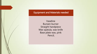 Equipment and Materials needed
Vaseline
Bunsen burner
Straight handpiece
Wax spatula, wax knife
Base plate wax, pink
Pencil,
 