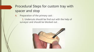 Procedural Steps for custom tray with
spacer and stop
A. Preparation of the primary cast :
1. Undercuts should be find out with the help of
surveyor and should be blocked out .
 