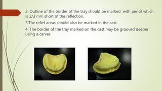 2. Outline of the border of the tray should be marked with pencil which
is 2/3 mm short of the reflection.
3.The relief areas should also be marked in the cast.
4. The border of the tray marked on the cast may be grooved deeper
using a carver.
 