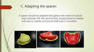 C. Adapting the spacer:
A spacer should be adapted throughout the extent of special
tray( coincide with the second line), except posterior palatal
seal area in maxilla and buccal shelf area in mandible.
 
