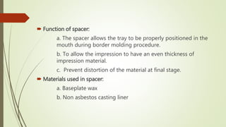  Function of spacer:
a. The spacer allows the tray to be properly positioned in the
mouth during border molding procedure.
b. To allow the impression to have an even thickness of
impression material.
c. Prevent distortion of the material at final stage.
 Materials used in spacer:
a. Baseplate wax
b. Non asbestos casting liner
 