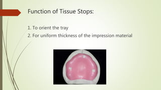 Function of Tissue Stops:
1. To orient the tray
2. For uniform thickness of the impression material
 