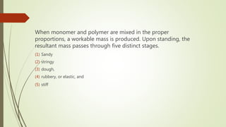 When monomer and polymer are mixed in the proper
proportions, a workable mass is produced. Upon standing, the
resultant mass passes through five distinct stages.
(1) Sandy
(2) stringy
(3) dough,
(4) rubbery, or elastic, and
(5) stiff
 
