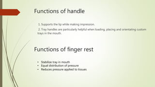 Functions of handle
1. Supports the lip while making impression.
2. Tray handles are particularly helpful when loading, placing and orientating custom
trays in the mouth.
Functions of finger rest
• Stabilize tray in mouth
• Equal distribution of pressure
• Reduces pressure applied to tissues
 