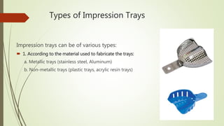 Types of Impression Trays
Impression trays can be of various types:
 1. According to the material used to fabricate the trays:
a. Metallic trays (stainless steel, Aluminum)
b. Non-metallic trays (plastic trays, acrylic resin trays)
 