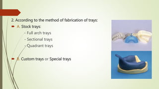 2. According to the method of fabrication of trays:
 A. Stock trays:
- Full arch trays
- Sectional trays
- Quadrant trays
 B. Custom trays or Special trays
 