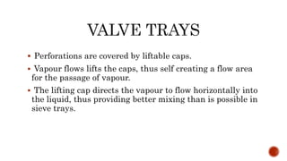  Perforations are covered by liftable caps.
 Vapour flows lifts the caps, thus self creating a flow area
for the passage of vapour.
 The lifting cap directs the vapour to flow horizontally into
the liquid, thus providing better mixing than is possible in
sieve trays.
 