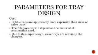 Cost
 Bubble-caps are appreciably more expensive than sieve or
valve trays
 The relative cost will depend on the material of
construction used.
 Due to its simple design, sieve trays are normally the
cheapest.
 