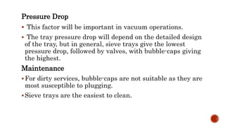 Pressure Drop
 This factor will be important in vacuum operations.
 The tray pressure drop will depend on the detailed design
of the tray, but in general, sieve trays give the lowest
pressure drop, followed by valves, with bubble-caps giving
the highest.
Maintenance
For dirty services, bubble-caps are not suitable as they are
most susceptible to plugging.
Sieve trays are the easiest to clean.
 
