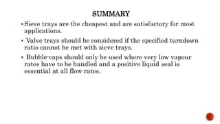 SUMMARY
Sieve trays are the cheapest and are satisfactory for most
applications.
 Valve trays should be considered if the specified turndown
ratio cannot be met with sieve trays.
 Bubble-caps should only be used where very low vapour
rates have to be handled and a positive liquid seal is
essential at all flow rates.
 