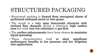  Structured packing is formed from corrugated sheets of
perforated embossed metal or wire gauze.
 The result is a very open honeycomb structure with
inclined flow channels giving a relatively high surface
area but with very low resistance to gas flow.
 The surface enhancements have been chosen to maximize
liquid spreading.
 These characteristics tend to show significant
performance benefits in low pressure and low irrigation
rate applications.
 