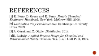 [1] R. Perry, D. Green and R. Perry, Perry's Chemical
Engineers' Handbook. New York: McGraw-Hill, 2008.
[2] Distillation Tray Fundamentals. Cambridge University
Press, 2009.
[3] A. Górak and Z. Olujic, Distillation. 2014.
[4]E. Ludwig, Applied Process Pesign for Chemical and
Petrochemical Plants. Houston, Tex. [u.a.]: Gulf Publ, 1997.
 