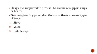  Trays are supported in a vessel by means of support rings
or beams.
On the operating principles, there are three common types
of trays:
1. Sieve
2. Valve
3. Bubble-cap
 