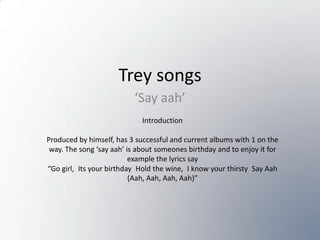 Trey songs ‘Say aah’ Introduction Produced by himself, has 3 successful and current albums with 1 on the way. The song ‘say aah’ is about someones birthday and to enjoy it for example the lyrics say  “Go girl, Its your birthday Hold the wine, I know your thirsty Say Aah (Aah, Aah, Aah, Aah)” 